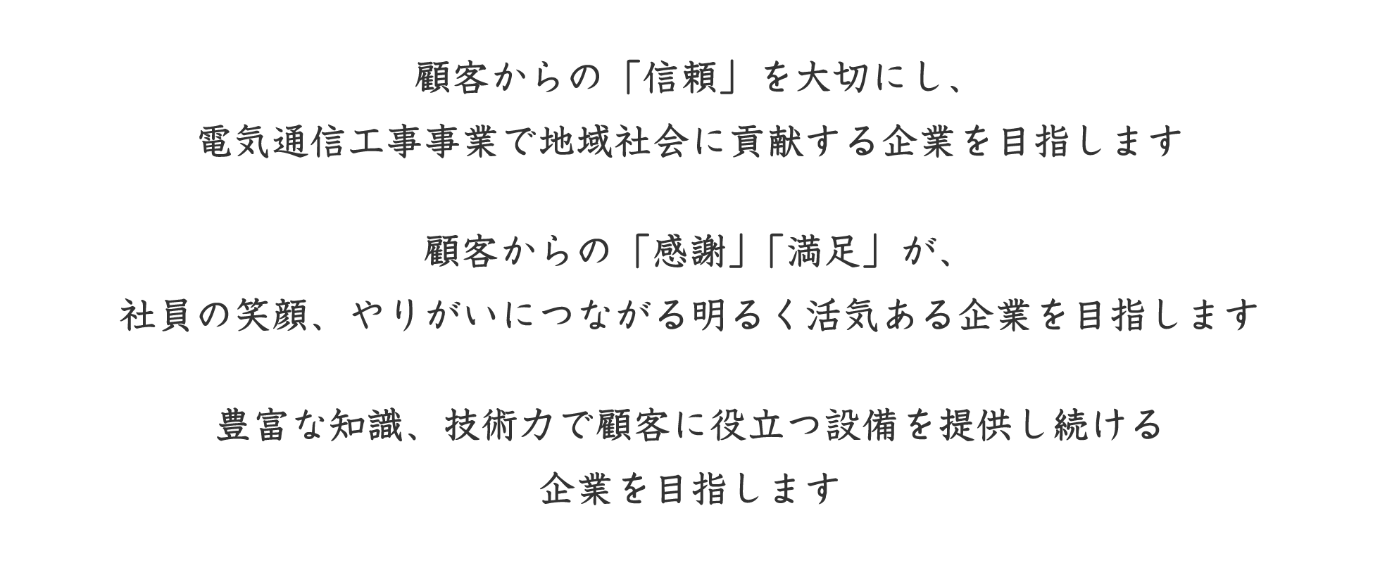 顧客からの「信頼」を大切にし、電気通信工事事業で地域社会に貢献する企業を目指します。顧客からの「感謝」「満足」が、社員の笑顔、やりがいにつながる明るく活気ある企業を目指します。豊富な知識、技術力で顧客に役立つ設備を提供し続ける企業を目指します